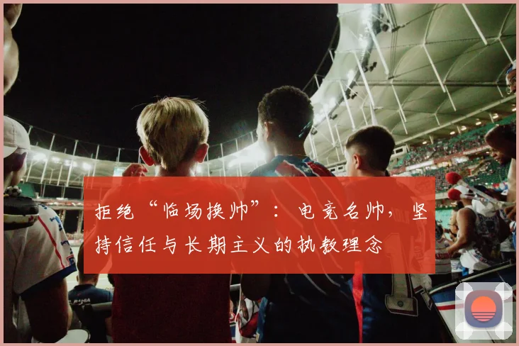 拒绝“临场换帅”：电竞名帅，坚持信任与长期主义的执教理念