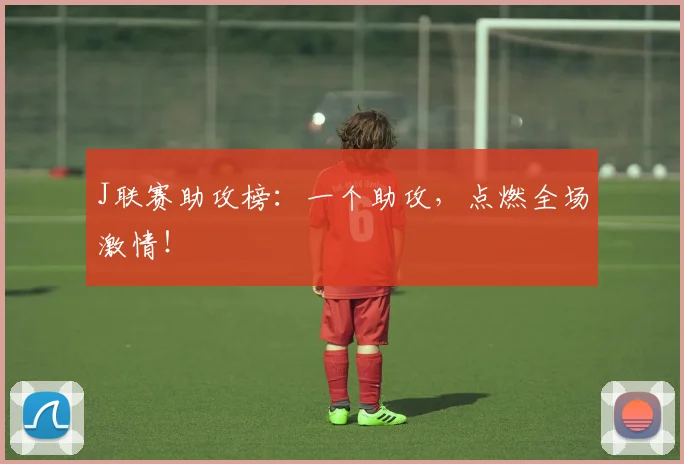 J联赛助攻榜：一个助攻，点燃全场激情！