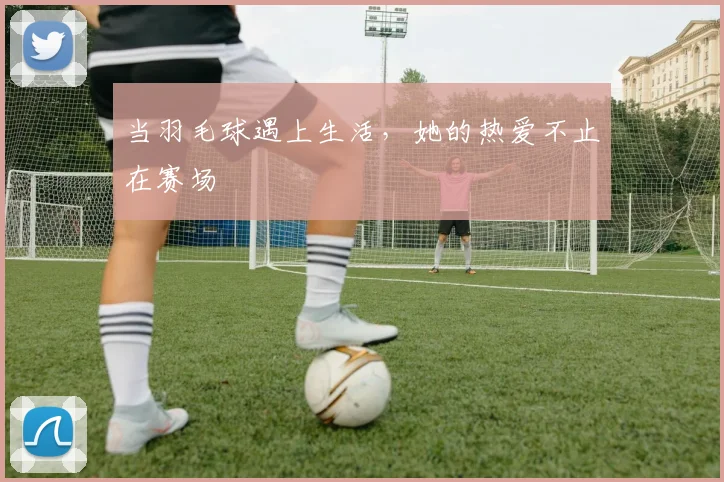 当羽毛球遇上生活，她的热爱不止在赛场