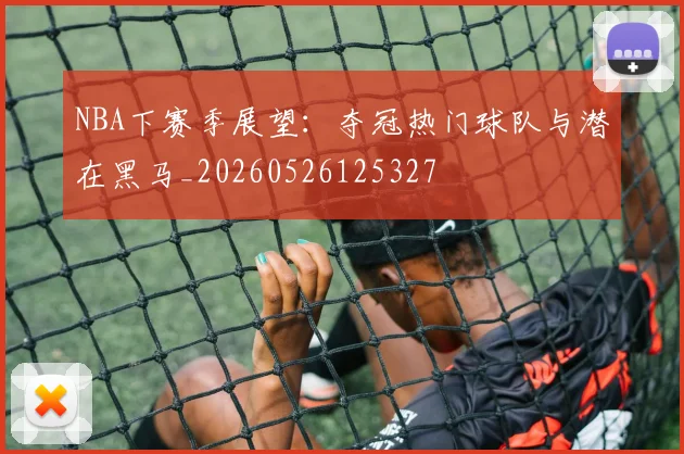 NBA下赛季展望：夺冠热门球队与潜在黑马_20260526125327