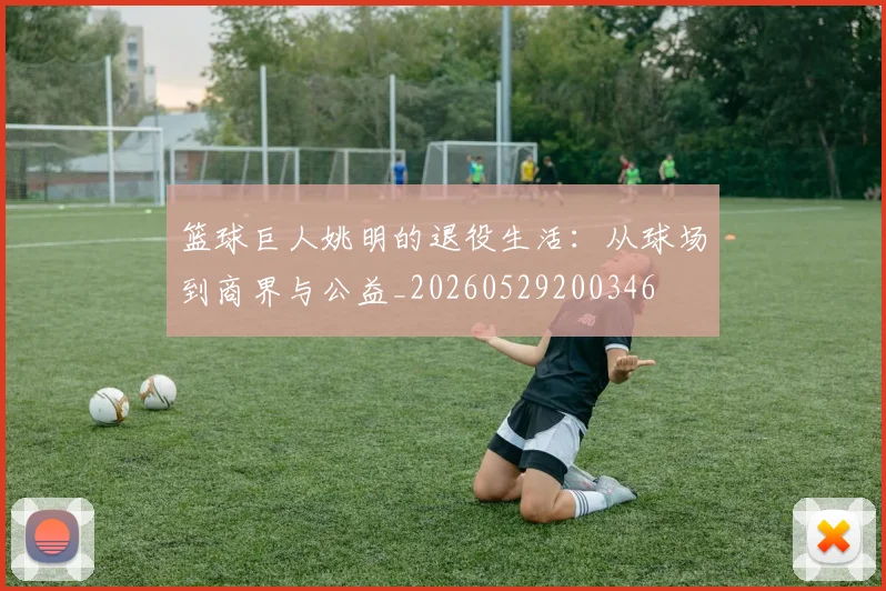 篮球巨人姚明的退役生活：从球场到商界与公益_20260529200346