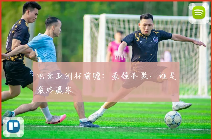 电竞亚洲杯前瞻:豪强齐聚,谁是最终赢家