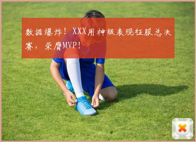 数据爆炸！XXX用神级表现征服总决赛，荣膺MVP！