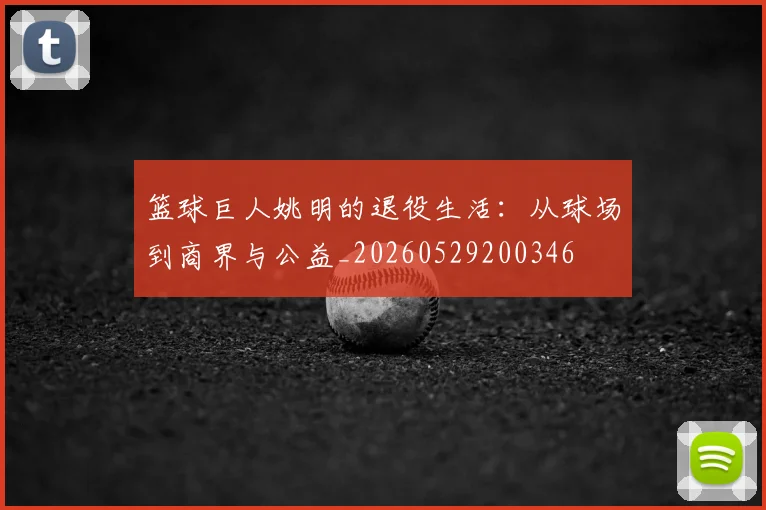 篮球巨人姚明的退役生活：从球场到商界与公益_20260529200346