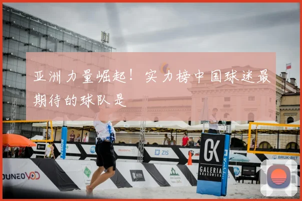 亚洲力量崛起！实力榜中国球迷最期待的球队是